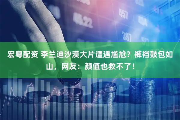 宏粤配资 李兰迪沙漠大片遭遇尴尬？裤裆鼓包如山，网友：颜值也救不了！