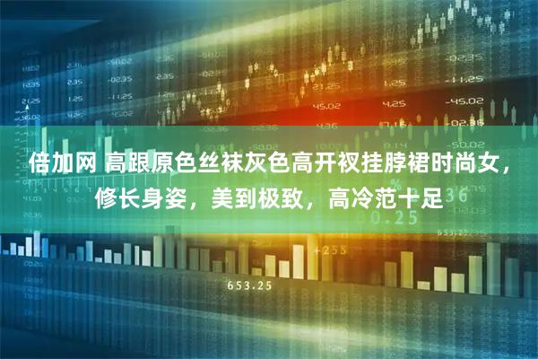 倍加网 高跟原色丝袜灰色高开衩挂脖裙时尚女，修长身姿，美到极致，高冷范十足