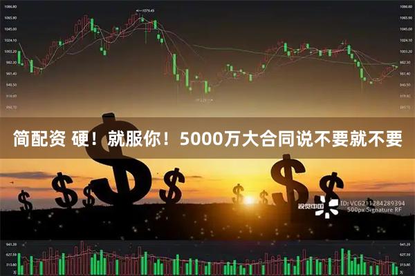 简配资 硬！就服你！5000万大合同说不要就不要