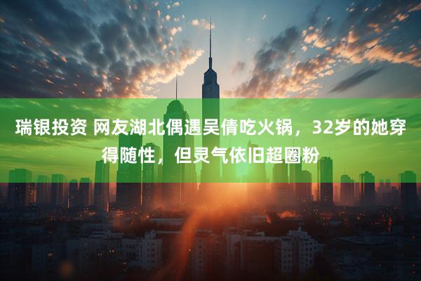 瑞银投资 网友湖北偶遇吴倩吃火锅，32岁的她穿得随性，但灵气依旧超圈粉