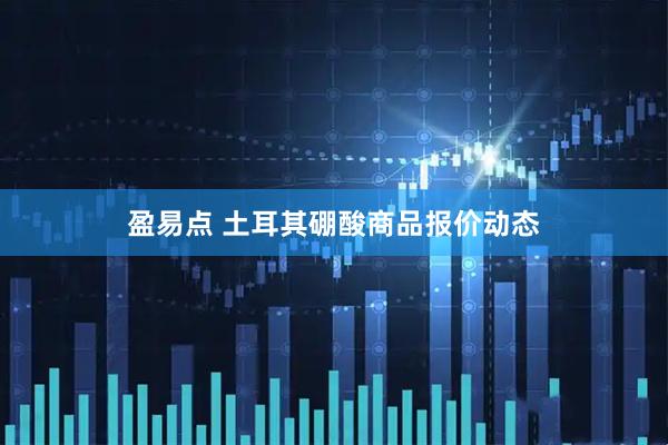 盈易点 土耳其硼酸商品报价动态