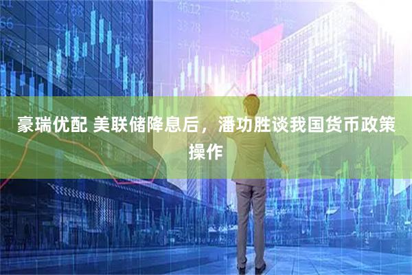 豪瑞优配 美联储降息后，潘功胜谈我国货币政策操作