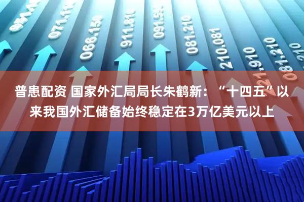 普患配资 国家外汇局局长朱鹤新：“十四五”以来我国外汇储备始终稳定在3万亿美元以上