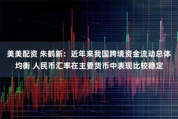 美美配资 朱鹤新：近年来我国跨境资金流动总体均衡 人民币汇率在主要货币中表现比较稳定