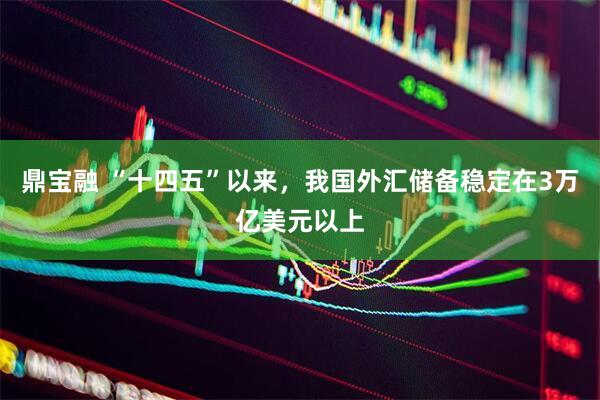 鼎宝融 “十四五”以来，我国外汇储备稳定在3万亿美元以上