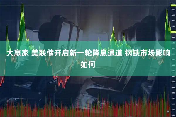 大赢家 美联储开启新一轮降息通道 钢铁市场影响如何