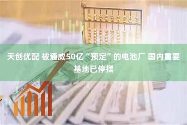 天创优配 被通威50亿“预定”的电池厂 国内重要基地已停摆