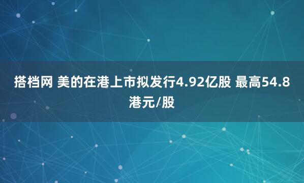 搭档网 美的在港上市拟发行4.92亿股 最高54.8港元/股