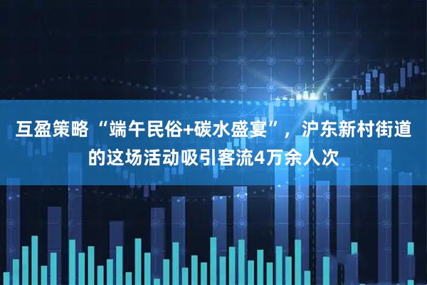 互盈策略 “端午民俗+碳水盛宴”，沪东新村街道的这场活动吸引客流4万余人次