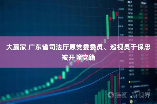 大赢家 广东省司法厅原党委委员、巡视员于保忠被开除党籍