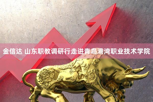 金信达 山东职教调研行走进青岛港湾职业技术学院