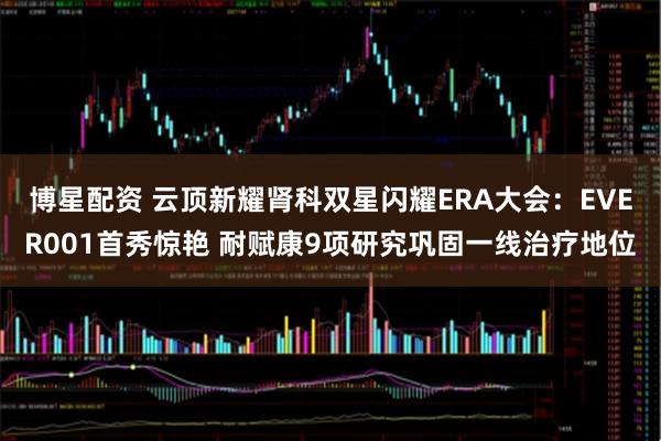 博星配资 云顶新耀肾科双星闪耀ERA大会：EVER001首秀惊艳 耐赋康9项研究巩固一线治疗地位