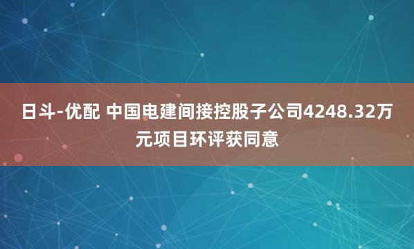 日斗-优配 中国电建间接控股子公司4248.32万元项目环评获同意