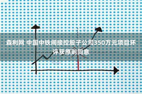 森利网 中国中铁间接控股子公司350万元项目环评获原则同意