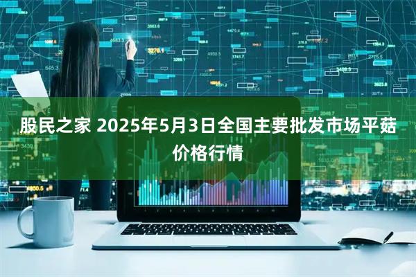 股民之家 2025年5月3日全国主要批发市场平菇价格行情