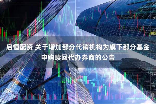 启恒配资 关于增加部分代销机构为旗下部分基金申购赎回代办券商的公告