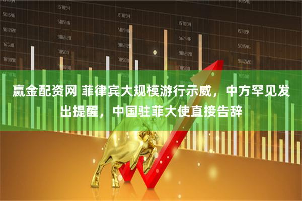 赢金配资网 菲律宾大规模游行示威，中方罕见发出提醒，中国驻菲大使直接告辞