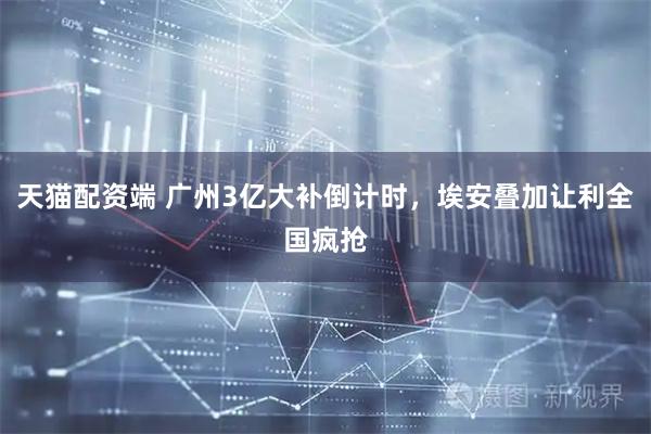 天猫配资端 广州3亿大补倒计时，埃安叠加让利全国疯抢