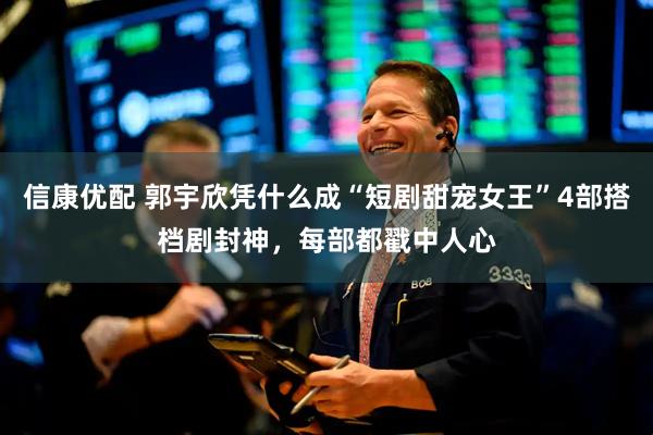 信康优配 郭宇欣凭什么成“短剧甜宠女王”4部搭档剧封神，每部都戳中人心