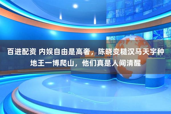 百进配资 内娱自由是高奢，陈晓变糙汉马天宇种地王一博爬山，他们真是人间清醒