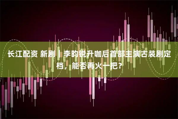 长江配资 新剧｜李昀锐升咖后首部主演古装剧定档，能否再火一把？