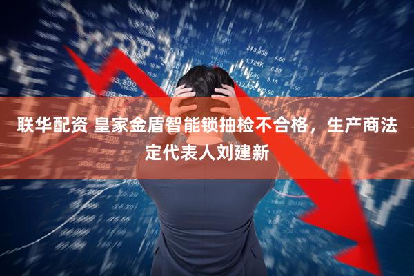 联华配资 皇家金盾智能锁抽检不合格，生产商法定代表人刘建新