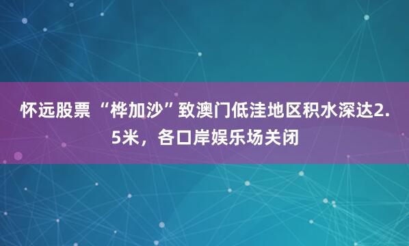 怀远股票 “桦加沙”致澳门低洼地区积水深达2.5米，各口岸娱乐场关闭