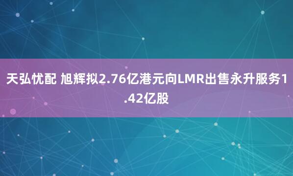 天弘忧配 旭辉拟2.76亿港元向LMR出售永升服务1.42亿股