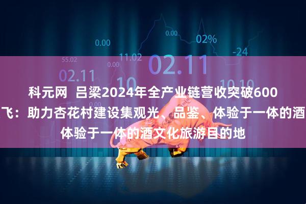 科元网  吕梁2024年全产业链营收突破600亿元，汾酒武跃飞：助力杏花村建设集观光、品鉴、体验于一体的酒文化旅游目的地