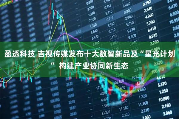 盈透科技 吉视传媒发布十大数智新品及“星光计划” 构建产业协同新生态