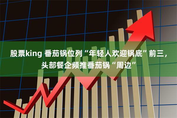 股票king 番茄锅位列“年轻人欢迎锅底”前三，头部餐企频推番茄锅“周边”