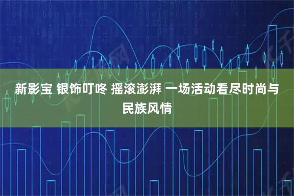 新影宝 银饰叮咚 摇滚澎湃 一场活动看尽时尚与民族风情