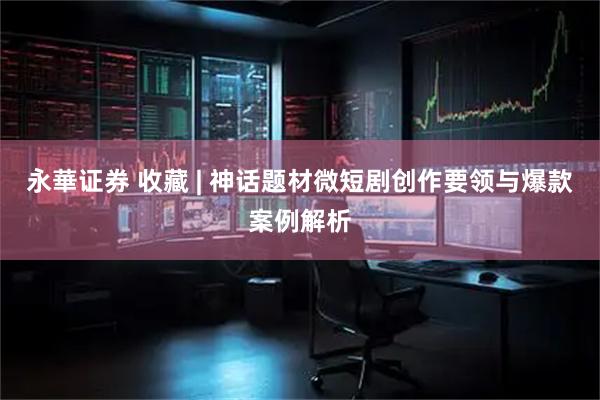 永華证券 收藏 | 神话题材微短剧创作要领与爆款案例解析