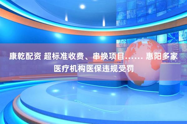 康乾配资 超标准收费、串换项目…… 惠阳多家医疗机构医保违规受罚