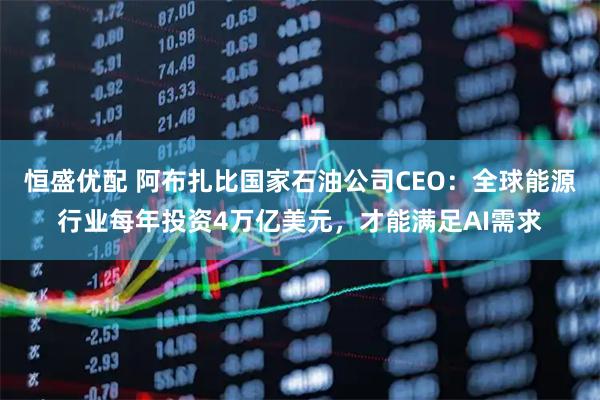 恒盛优配 阿布扎比国家石油公司CEO:全球能源行业每年投资4万亿美元,才能满足AI需求