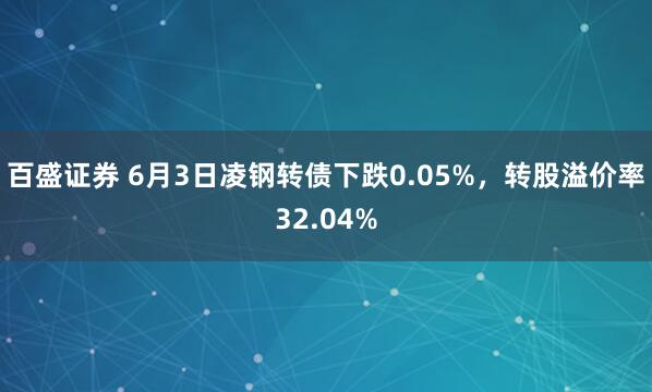 百盛证券 6月3日凌钢转债下跌0.05%,转股溢价率32.04%
