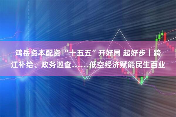 鸿岳资本配资 “十五五”开好局 起好步丨跨江补给、政务巡查……低空经济赋能民生百业