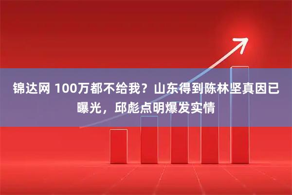 锦达网 100万都不给我？山东得到陈林坚真因已曝光，邱彪点明爆发实情