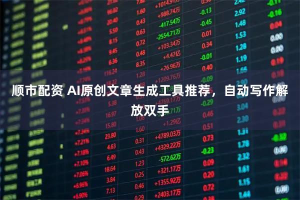 顺市配资 AI原创文章生成工具推荐，自动写作解放双手