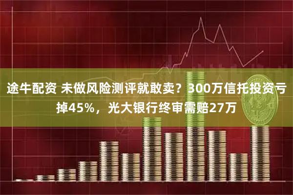 途牛配资 未做风险测评就敢卖?300万信托投资亏掉45%,光大银行终审需赔27万