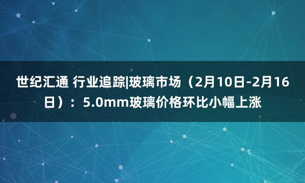 世纪汇通 行业追踪|玻璃市场（2月10日-2月16日）：5.0mm玻璃价格环比小幅上涨