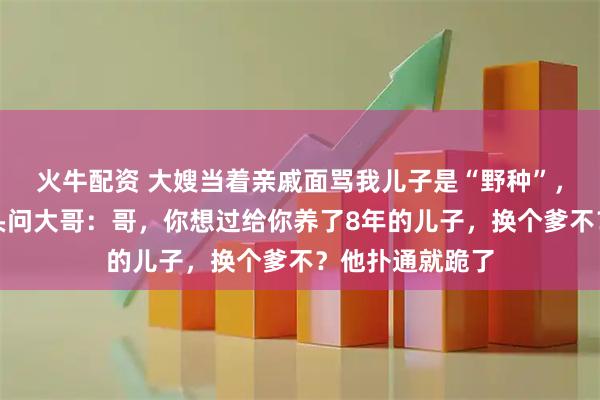 火牛配资 大嫂当着亲戚面骂我儿子是“野种”，我没动气，扭头问大哥：哥，你想过给你养了8年的儿子，换个爹不？他扑通就跪了