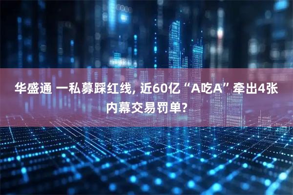 华盛通 一私募踩红线, 近60亿“A吃A”牵出4张内幕交易罚单?