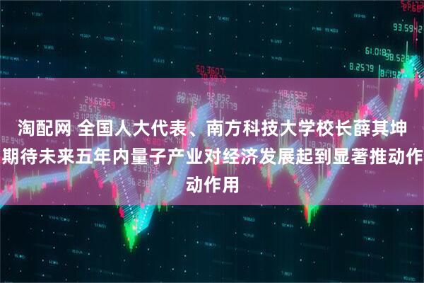 淘配网 全国人大代表、南方科技大学校长薛其坤：期待未来五年内量子产业对经济发展起到显著推动作用
