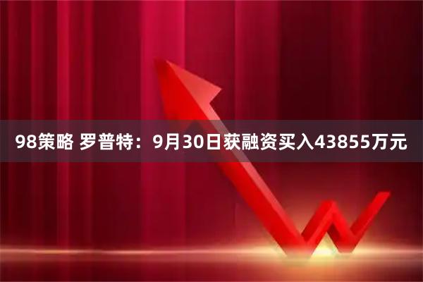 98策略 罗普特:9月30日获融资买入43855万元