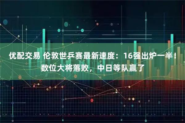 优配交易 伦敦世乒赛最新速度：16强出炉一半！数位大将落败，中日等队赢了