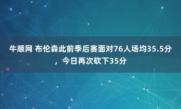 牛顺网 布伦森此前季后赛面对76人场均35.5分，今日再次砍下35分