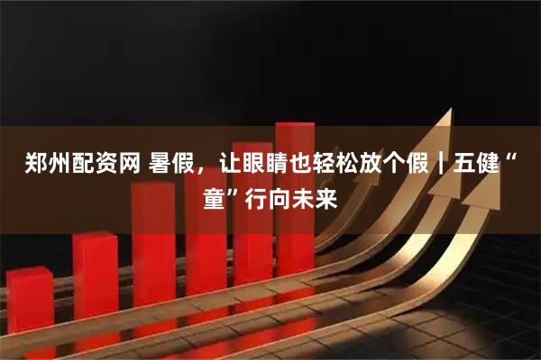郑州配资网 暑假，让眼睛也轻松放个假｜五健“童”行向未来