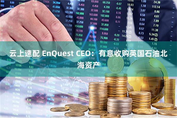 云上速配 EnQuest CEO：有意收购英国石油北海资产
